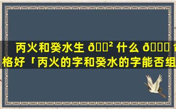 丙火和癸水生 🌲 什么 🍀 命格好「丙火的字和癸水的字能否组合」
